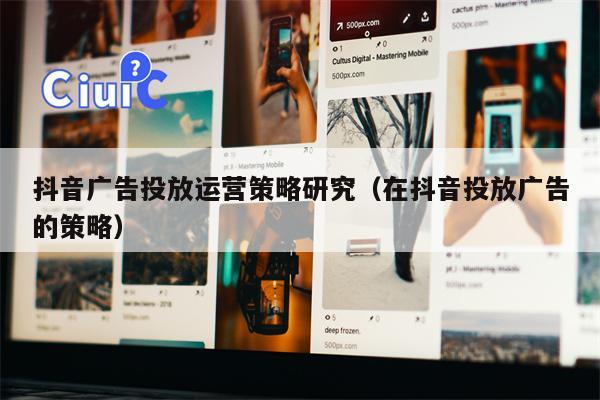 抖音广告投放运营策略研究（在抖音投放广告的策略）