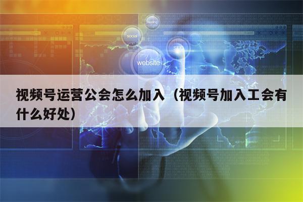 视频号运营公会怎么加入（视频号加入工会有什么好处）