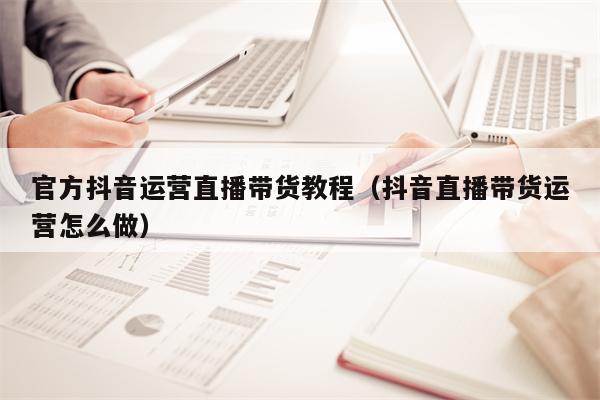 官方抖音运营直播带货教程（抖音直播带货运营怎么做）