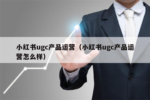 小红书ugc产品运营（小红书ugc产品运营怎么样）