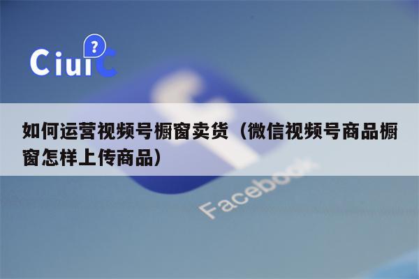 如何运营视频号橱窗卖货（微信视频号商品橱窗怎样上传商品）