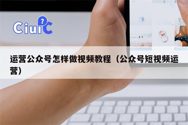 运营公众号怎样做视频教程（公众号短视频运营）