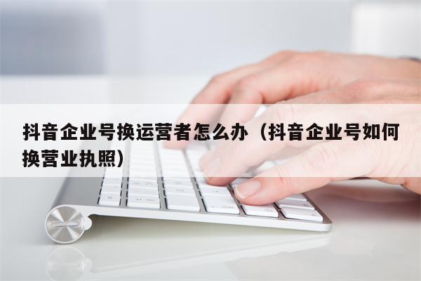 抖音企业号换运营者怎么办（抖音企业号如何换营业执照）