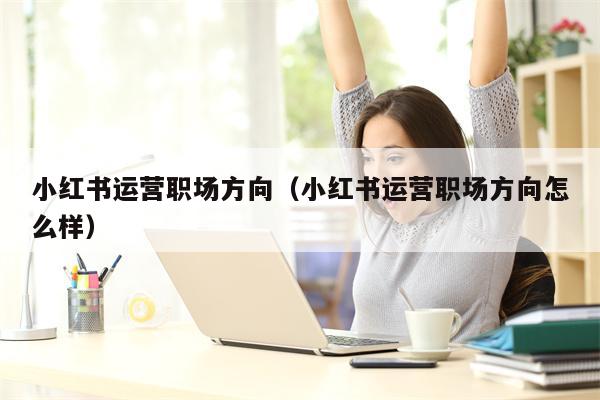 小红书运营职场方向（小红书运营职场方向怎么样）