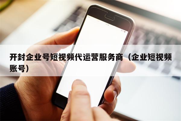 开封企业号短视频代运营服务商（企业短视频账号）