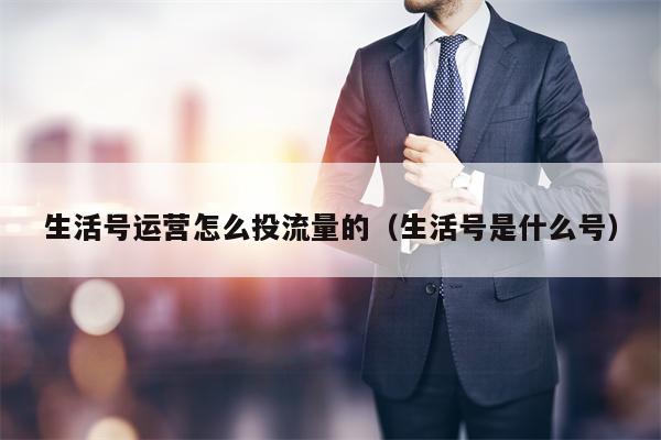 生活号运营怎么投流量的（生活号是什么号）