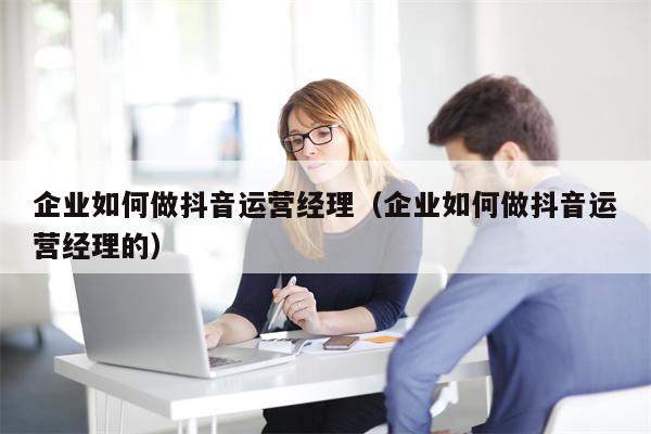 企业如何做抖音运营经理（企业如何做抖音运营经理的）