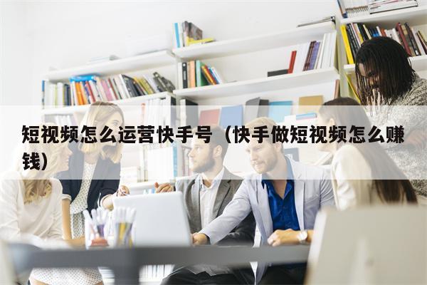 短视频怎么运营快手号（快手做短视频怎么赚钱）