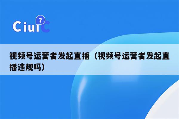 视频号运营者发起直播（视频号运营者发起直播违规吗）