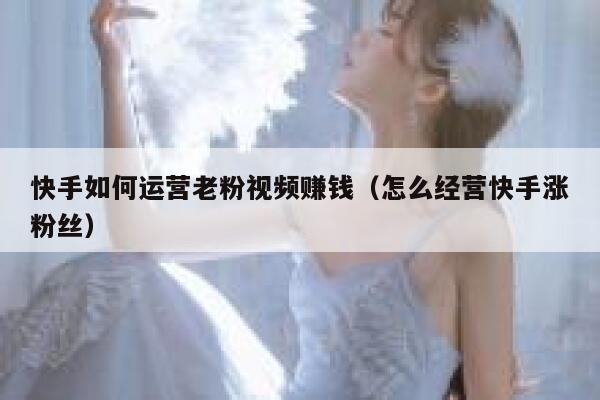 快手如何运营老粉视频赚钱（怎么经营快手涨粉丝）