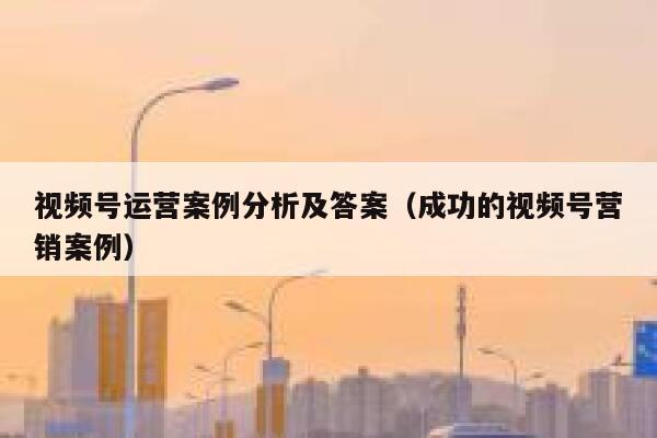 视频号运营案例分析及答案（成功的视频号营销案例）