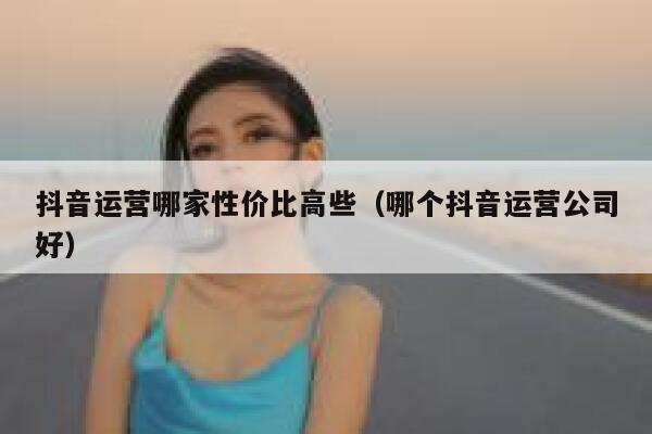 抖音运营哪家性价比高些（哪个抖音运营公司好）