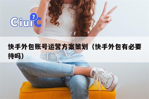 快手外包账号运营方案策划（快手外包有必要待吗）