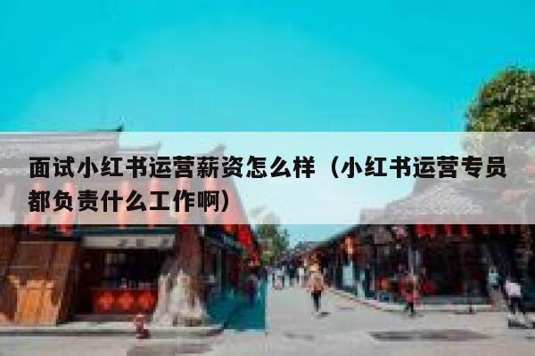 面试小红书运营薪资怎么样（小红书运营专员都负责什么工作啊）