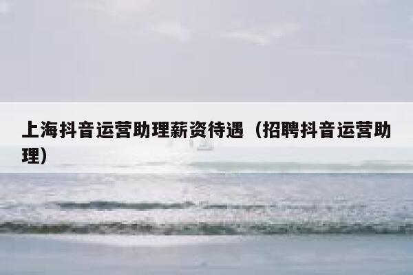 上海抖音运营助理薪资待遇（招聘抖音运营助理）