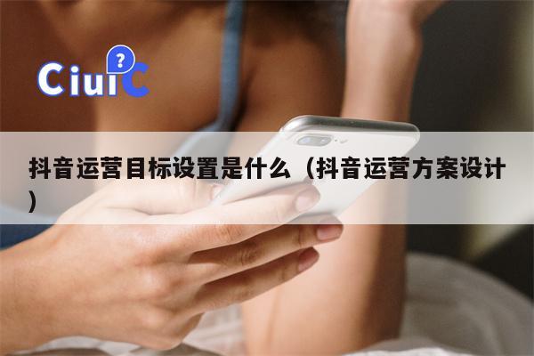 抖音运营目标设置是什么（抖音运营方案设计）